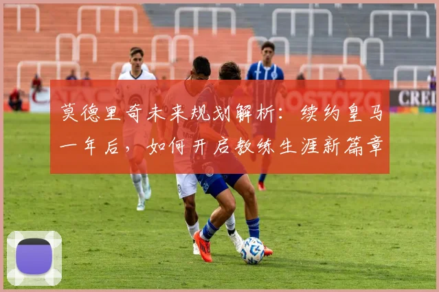 莫德里奇未来规划解析:续约皇马一年后,如何开启教练生涯新篇章