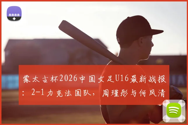 蒙太古杯2026中国女足U16最新战报：2-1力克法国队，周瑾彤与何风清扬关键破门全解析