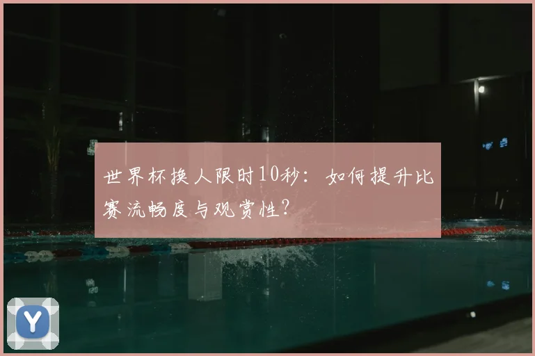 世界杯换人限时10秒:如何提升比赛流畅度与观赏性?
