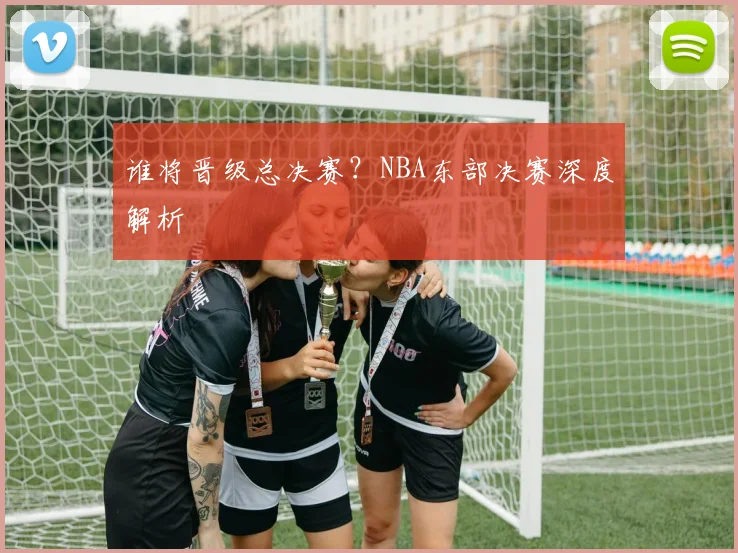 谁将晋级总决赛？NBA东部决赛深度解析