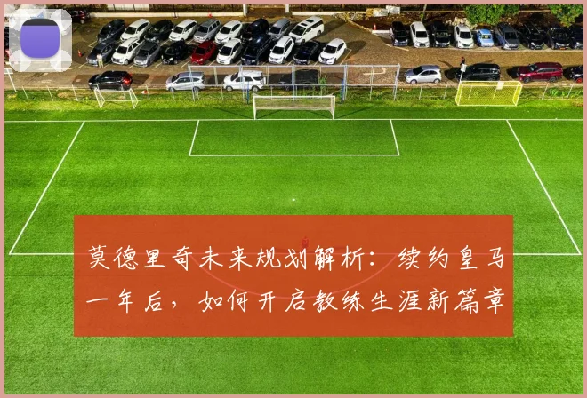 莫德里奇未来规划解析:续约皇马一年后,如何开启教练生涯新篇章