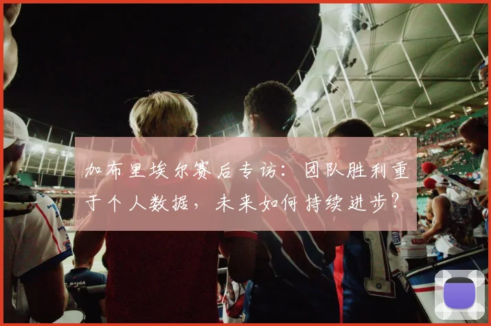 加布里埃尔赛后专访:团队胜利重于个人数据,未来如何持续进步?