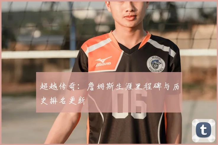 超越传奇：詹姆斯生涯里程碑与历史排名更新