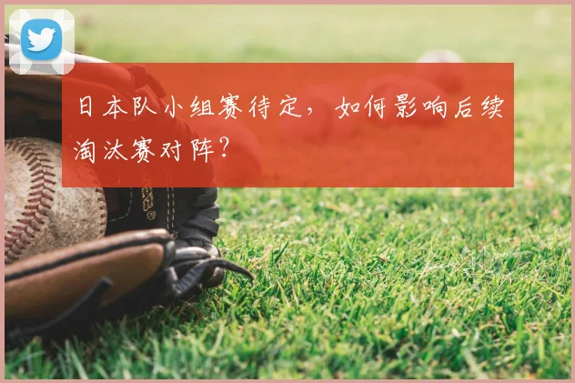 日本队小组赛待定，如何影响后续淘汰赛对阵？