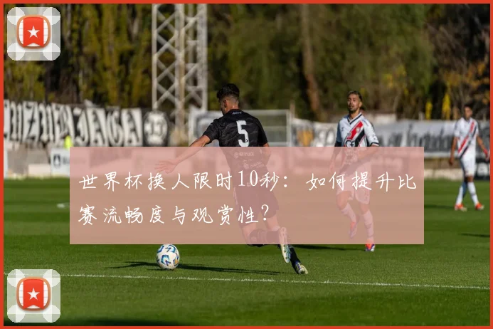 世界杯换人限时10秒：如何提升比赛流畅度与观赏性？