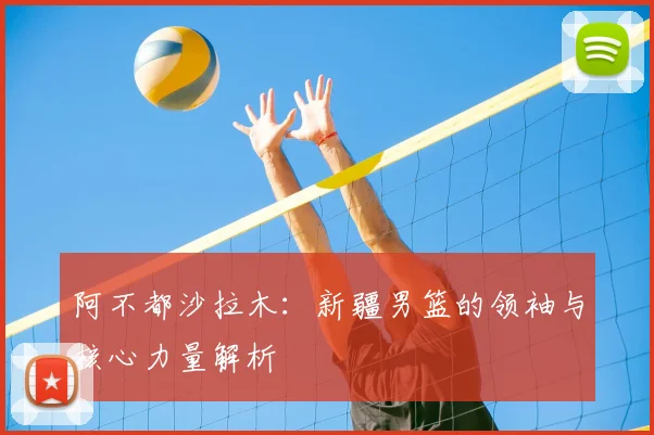阿不都沙拉木：新疆男篮的领袖与核心力量解析