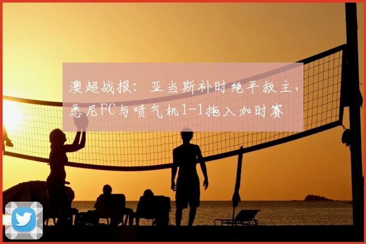 澳超战报:亚当斯补时绝平救主,悉尼FC与喷气机1-1拖入加时赛