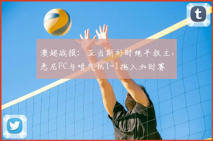 澳超战报:亚当斯补时绝平救主,悉尼FC与喷气机1-1拖入加时赛