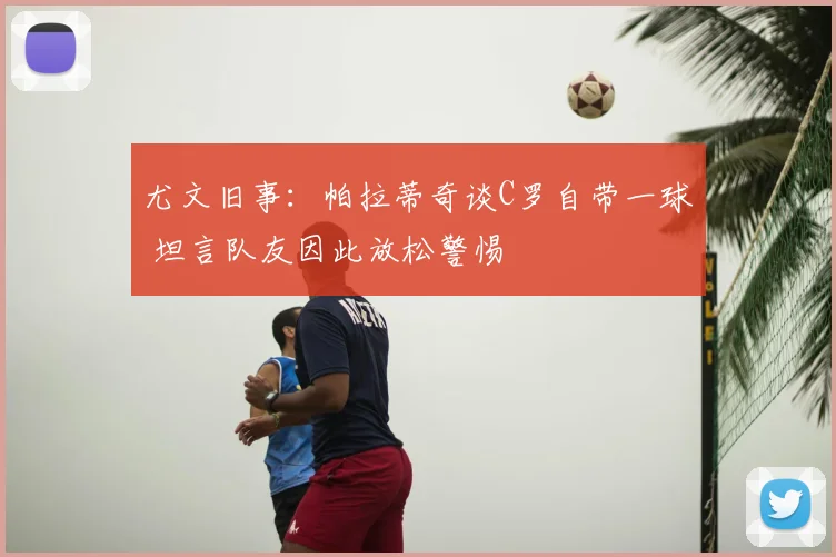 尤文旧事：帕拉蒂奇谈C罗自带一球 坦言队友因此放松警惕