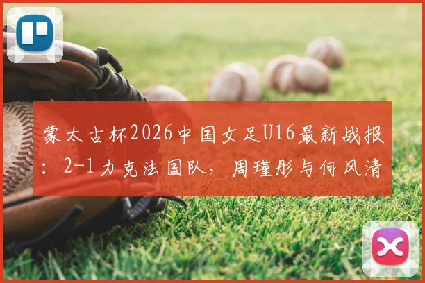 蒙太古杯2026中国女足U16最新战报：2-1力克法国队，周瑾彤与何风清扬关键破门全解析