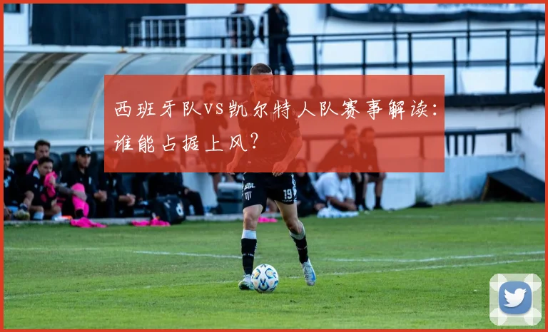 西班牙队vs凯尔特人队赛事解读:谁能占据上风?
